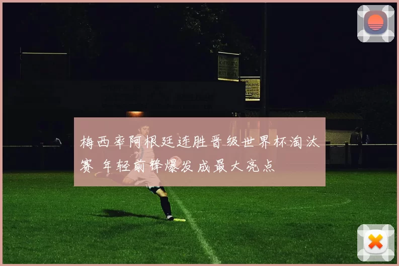 梅西率阿根廷连胜晋级世界杯淘汰赛 年轻前锋爆发成最大亮点