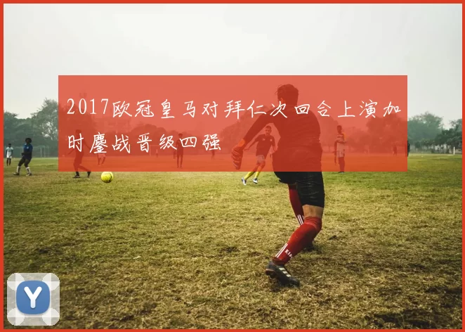 2017欧冠皇马对拜仁次回合上演加时鏖战晋级四强