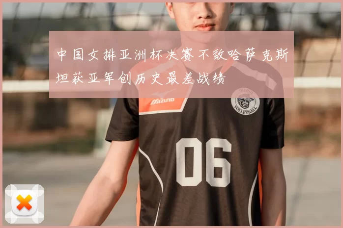 中国女排亚洲杯决赛不敌哈萨克斯坦获亚军创历史最差战绩