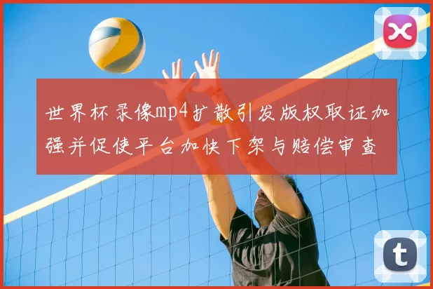 世界杯录像mp4扩散引发版权取证加强并促使平台加快下架与赔偿审查