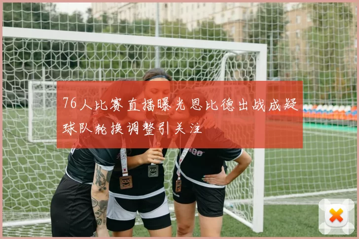 76人比赛直播曝光恩比德出战成疑球队轮换调整引关注