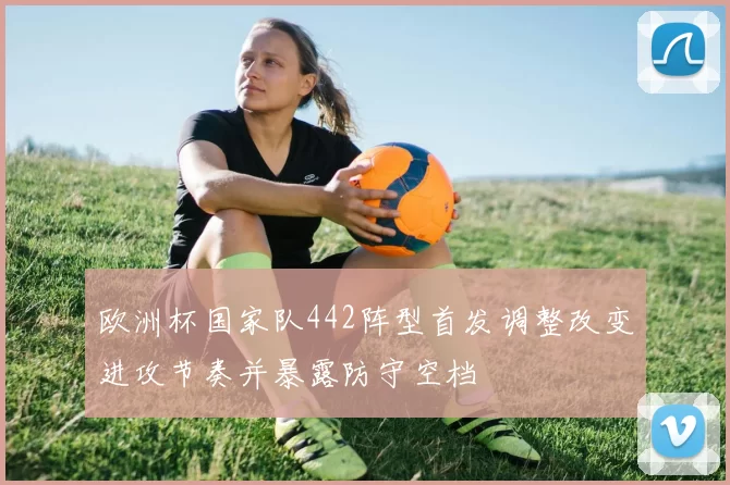 欧洲杯国家队442阵型首发调整改变进攻节奏并暴露防守空档