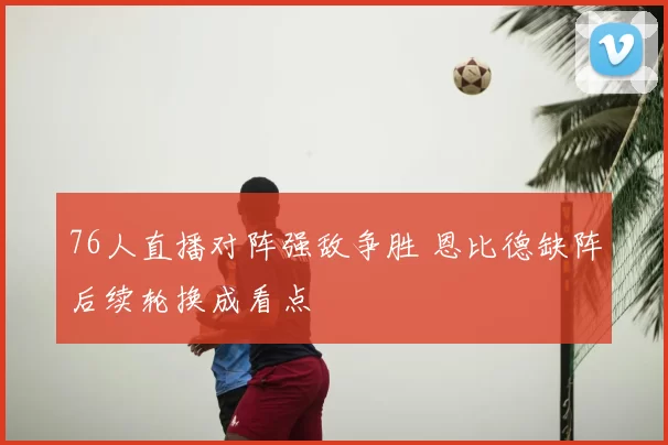 76人直播对阵强敌争胜 恩比德缺阵后续轮换成看点