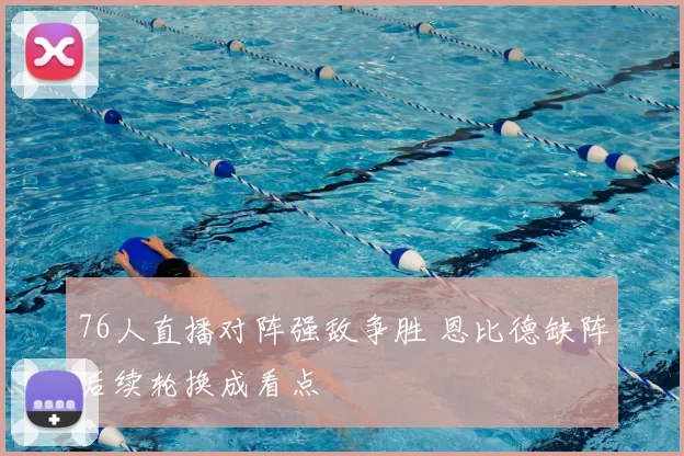 76人直播对阵强敌争胜 恩比德缺阵后续轮换成看点