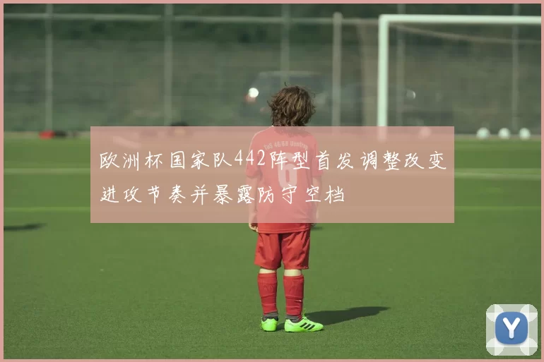 欧洲杯国家队442阵型首发调整改变进攻节奏并暴露防守空档