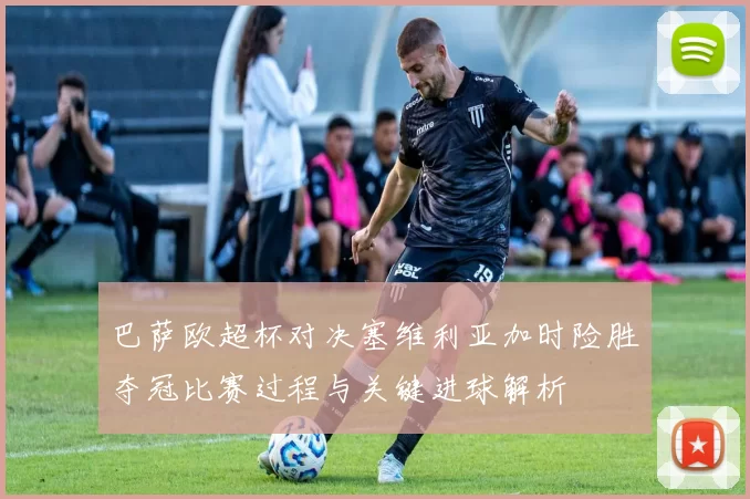 巴萨欧超杯对决塞维利亚加时险胜夺冠比赛过程与关键进球解析