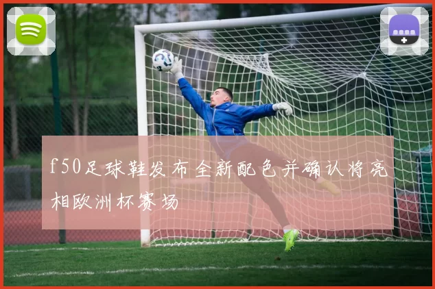f50足球鞋发布全新配色并确认将亮相欧洲杯赛场