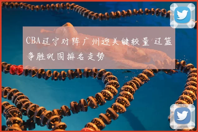 CBA辽宁对阵广州迎关键较量 辽篮争胜巩固排名走势