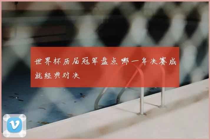 世界杯历届冠军盘点 哪一年决赛成就经典对决