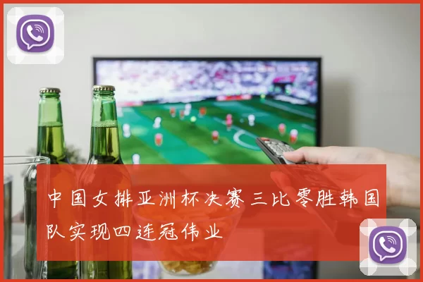 中国女排亚洲杯决赛三比零胜韩国队实现四连冠伟业