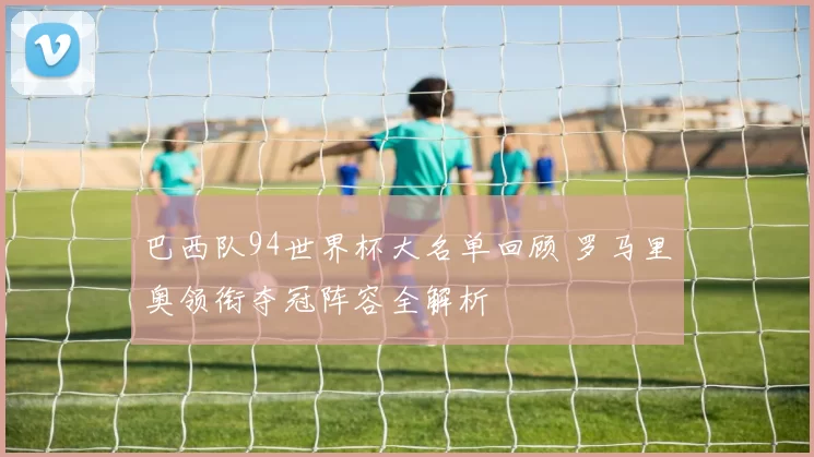 巴西队94世界杯大名单回顾 罗马里奥领衔夺冠阵容全解析