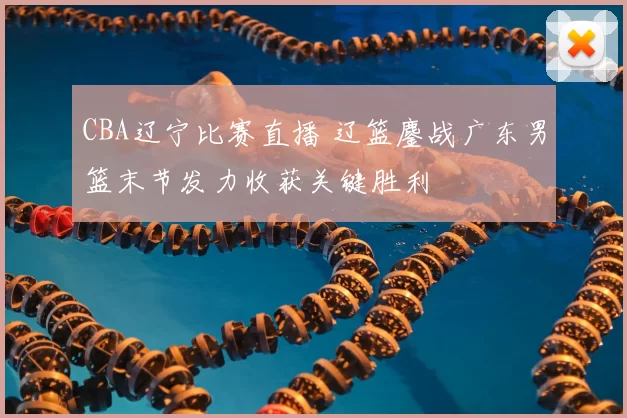 CBA辽宁比赛直播 辽篮鏖战广东男篮末节发力收获关键胜利