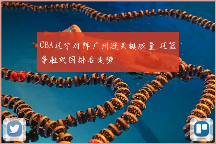 CBA辽宁对阵广州迎关键较量 辽篮争胜巩固排名走势