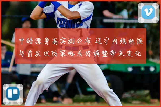 申皓源身高实测公布 辽宁内线轮换与首发攻防策略或将调整带来变化