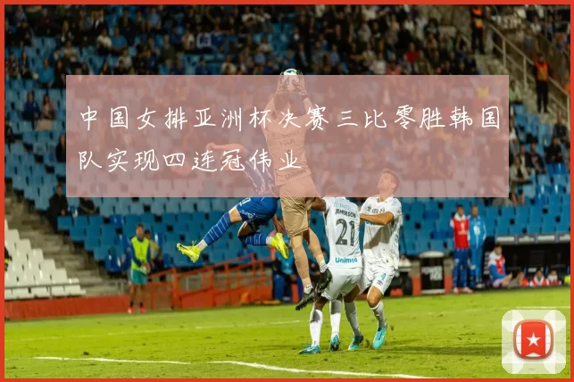 中国女排亚洲杯决赛三比零胜韩国队实现四连冠伟业
