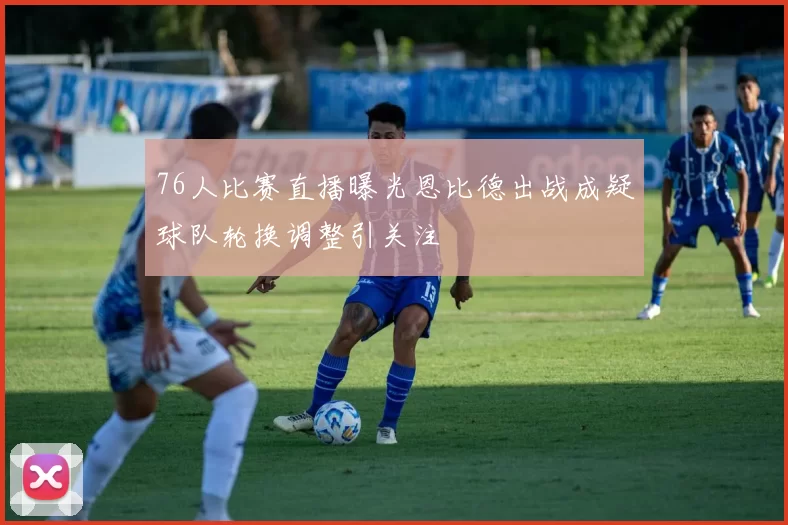 76人比赛直播曝光恩比德出战成疑球队轮换调整引关注