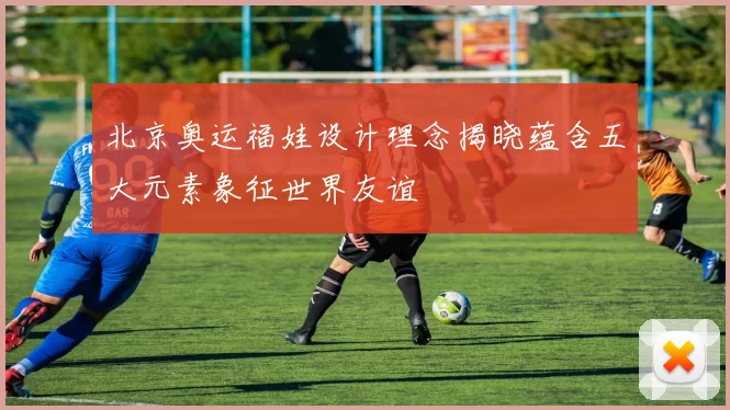 北京奥运福娃设计理念揭晓蕴含五大元素象征世界友谊