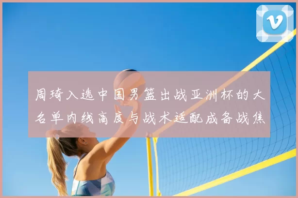 周琦入选中国男篮出战亚洲杯的大名单内线高度与战术适配成备战焦点