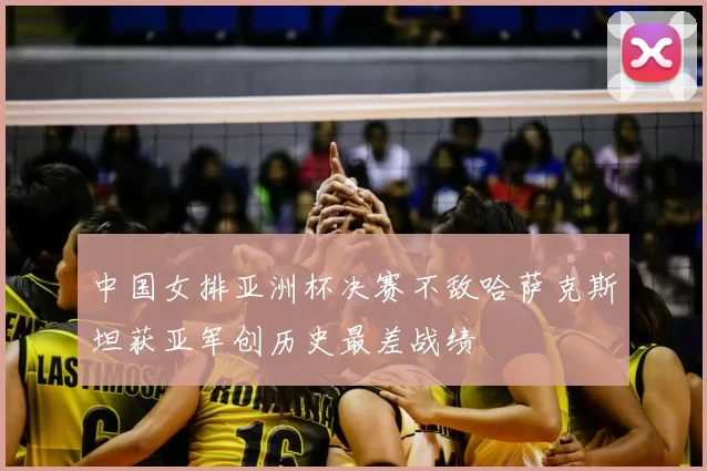 中国女排亚洲杯决赛不敌哈萨克斯坦获亚军创历史最差战绩
