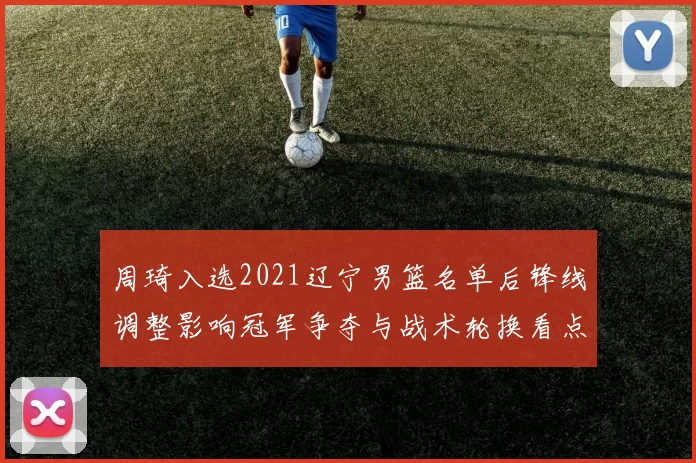 周琦入选2021辽宁男篮名单后锋线调整影响冠军争夺与战术轮换看点