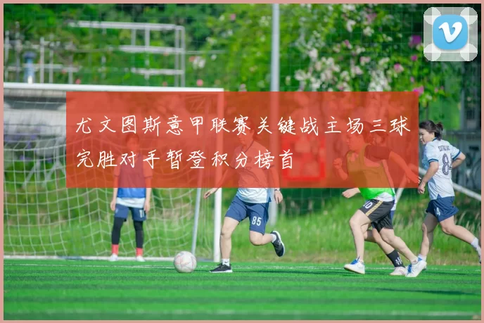 尤文图斯意甲联赛关键战主场三球完胜对手暂登积分榜首