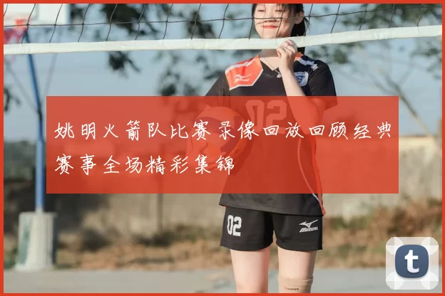 姚明火箭队比赛录像回放回顾经典赛事全场精彩集锦