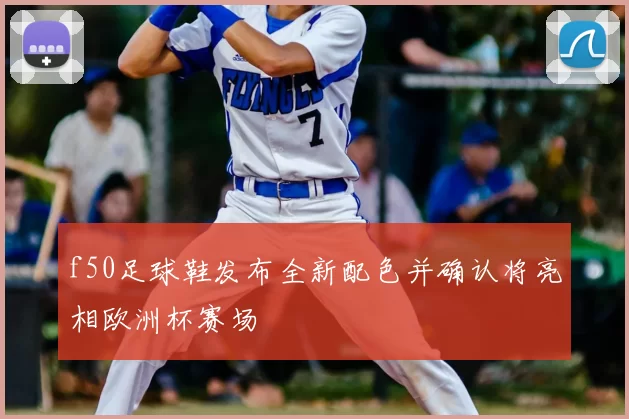 f50足球鞋发布全新配色并确认将亮相欧洲杯赛场